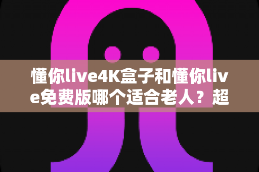 懂你live4K盒子和懂你live免费版哪个适合老人?超详细选购指南帮你为爸妈做出明智选择 懂你live4K盒子和懂你live免费版哪个适合老人?超详细选购指南帮你为爸妈做出明智选择