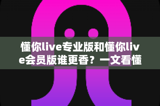 懂你live专业版和懂你live会员版谁更香?一文看懂两大版本差异与选购攻略 懂你live专业版和懂你live会员版谁更香?一文看懂两大版本差异与选购攻略