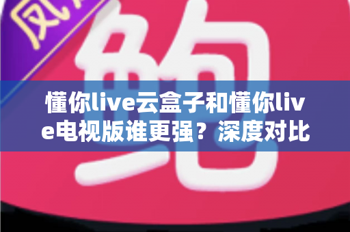 懂你live云盒子和懂你live电视版谁更强?深度对比帮你选对不踩坑 懂你live云盒子和懂你live电视版谁更强?深度对比帮你选对不踩坑