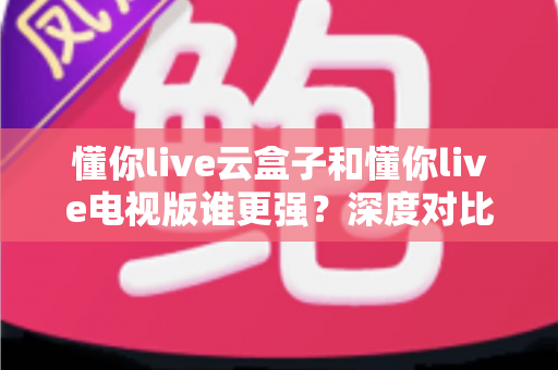 懂你live云盒子和懂你live电视版谁更强?深度对比帮你选对不踩坑 懂你live云盒子和懂你live电视版谁更强?深度对比帮你选对不踩坑