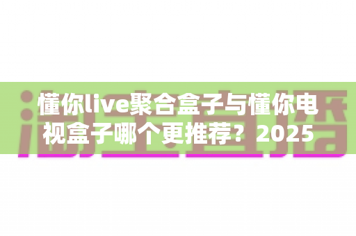 懂你live聚合盒子与懂你电视盒子哪个更推荐?2025年选购指南与深度对比评测 懂你live聚合盒子与懂你电视盒子哪个更推荐?2025年选购指南与深度对比评测