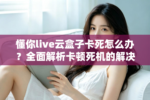 懂你live云盒子卡死怎么办?全面解析卡顿死机的解决方法与预防技巧 懂你live云盒子卡死怎么办?全面解析卡顿死机的解决方法与预防技巧