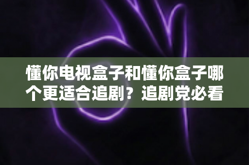 懂你电视盒子和懂你盒子哪个更适合追剧?追剧党必看的深度对比评测与选购指南 懂你电视盒子和懂你盒子哪个更适合追剧?追剧党必看的深度对比评测与选购指南