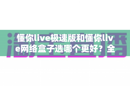 懂你live极速版和懂你live网络盒子选哪个更好？全面对比帮你做出最佳选择