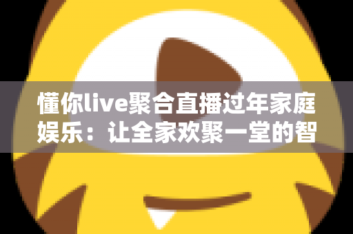 懂你live聚合直播过年家庭娱乐：让全家欢聚一堂的智慧之选