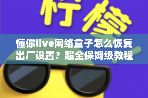 懂你live网络盒子怎么恢复出厂设置？超全保姆级教程，一键解决卡顿、死机、忘记密码难题