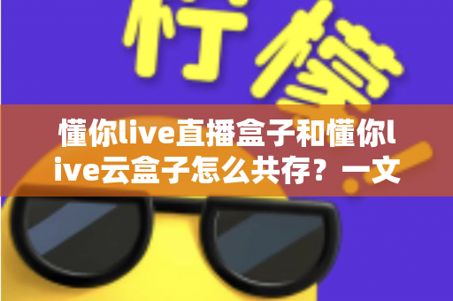 懂你live直播盒子和懂你live云盒子怎么共存？一文读懂双盒安装与搭配使用全攻略