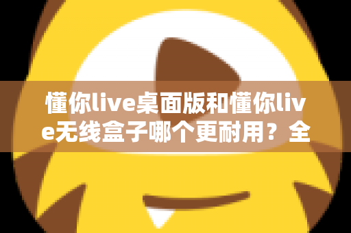 懂你live桌面版和懂你live无线盒子哪个更耐用？全方位耐用性对比解析，帮你选对不踩坑