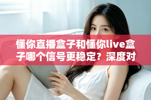 懂你直播盒子和懂你live盒子哪个信号更稳定?深度对比解析帮你选对设备 懂你直播盒子和懂你live盒子哪个信号更稳定?深度对比解析帮你选对设备
