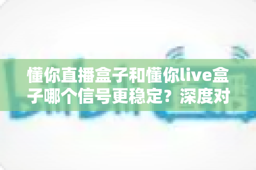 懂你直播盒子和懂你live盒子哪个信号更稳定?深度对比解析帮你选对设备 懂你直播盒子和懂你live盒子哪个信号更稳定?深度对比解析帮你选对设备