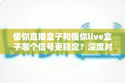 懂你直播盒子和懂你live盒子哪个信号更稳定？深度对比解析帮你选对设备