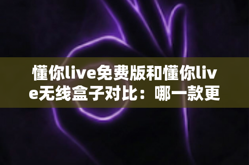 懂你live免费版和懂你live无线盒子对比：哪一款更适合你的K歌与直播需求？全方位深度解析助你轻松选购