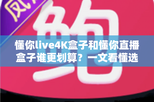 懂你live4K盒子和懂你直播盒子谁更划算？一文看懂选购要点，帮你省钱不踩坑