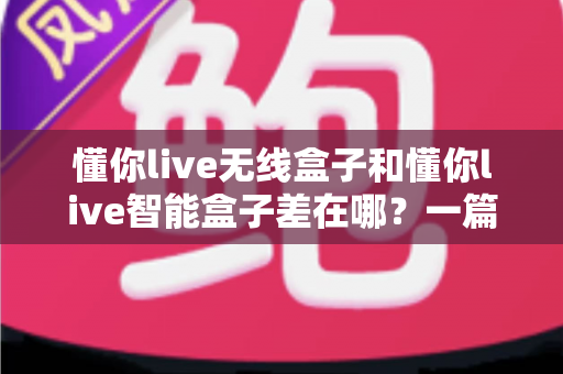 懂你live无线盒子和懂你live智能盒子差在哪？一篇帮你彻底搞懂两款直播盒子区别的实用选购指南