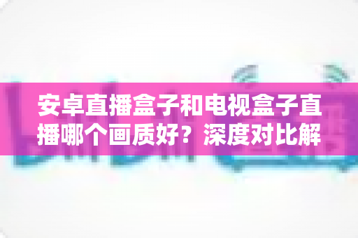 安卓直播盒子和电视盒子直播哪个画质好？深度对比解析与选购全攻略
