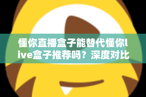 懂你直播盒子能替代懂你live盒子推荐吗？深度对比评测与实用选购指南