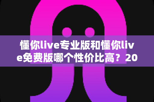 懂你live专业版和懂你live免费版哪个性价比高？2025最新深度对比测评与选购指南