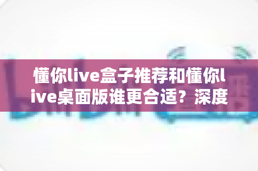 懂你live盒子推荐和懂你live桌面版谁更合适？深度对比帮你找到最优选择