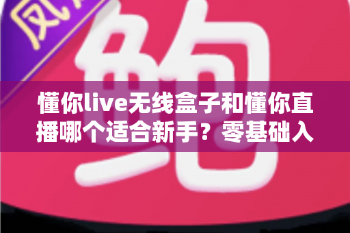 懂你live无线盒子和懂你直播哪个适合新手？零基础入门直播设备选择全指南