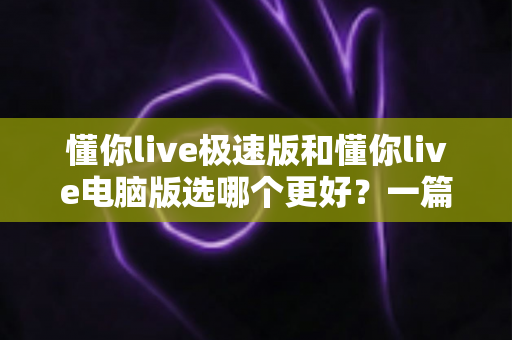 懂你live极速版和懂你live电脑版选哪个更好？一篇看懂两大版本差异的全攻略