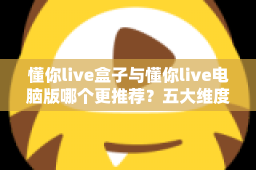 懂你live盒子与懂你live电脑版哪个更推荐?五大维度深度对比,看完这篇不再纠结 懂你live盒子与懂你live电脑版哪个更推荐?五大维度深度对比,看完这篇不再纠结