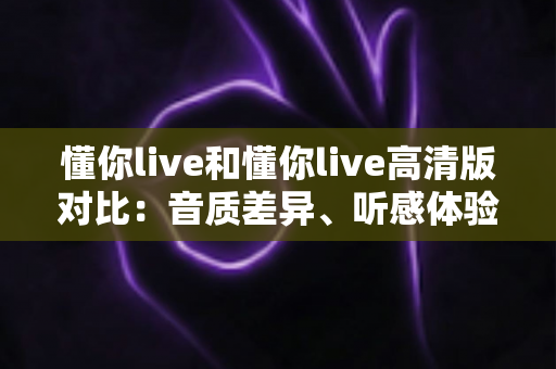 懂你live和懂你live高清版对比:音质差异、听感体验与选择指南全解析 懂你live和懂你live高清版对比:音质差异、听感体验与选择指南全解析