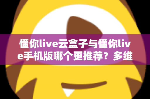 懂你live云盒子与懂你live手机版哪个更推荐？多维度深度对比帮你选对不纠结