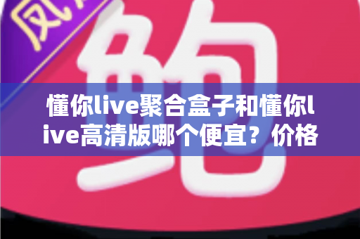 懂你live聚合盒子和懂你live高清版哪个便宜？价格对比与性价比全解析
