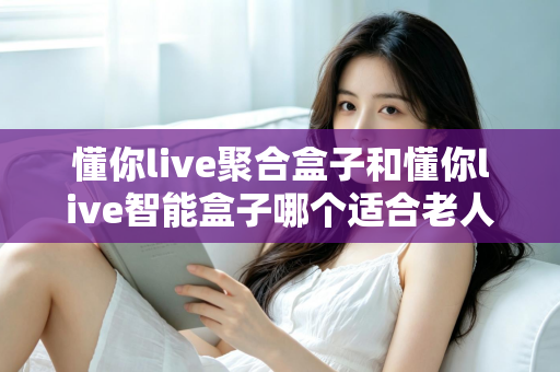懂你live聚合盒子和懂你live智能盒子哪个适合老人？——为父母挑选电视盒子的终极选购指南