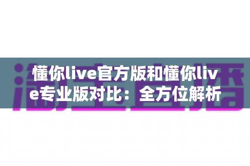 懂你live官方版和懂你live专业版对比：全方位解析两大版本差异，助你轻松选出最适合自己的那一款