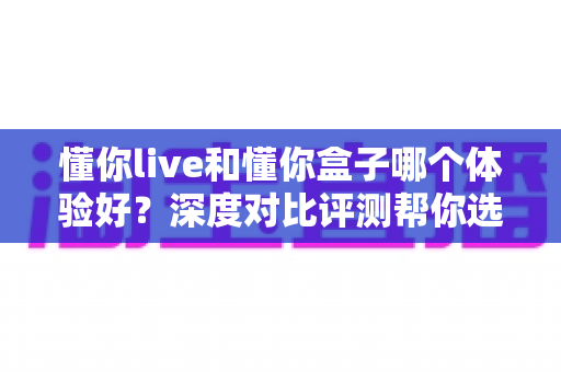 懂你live和懂你盒子哪个体验好？深度对比评测帮你选出最适合的直播方案