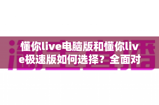 懂你live电脑版和懂你live极速版如何选择？全面对比与实用指南帮你一次看懂