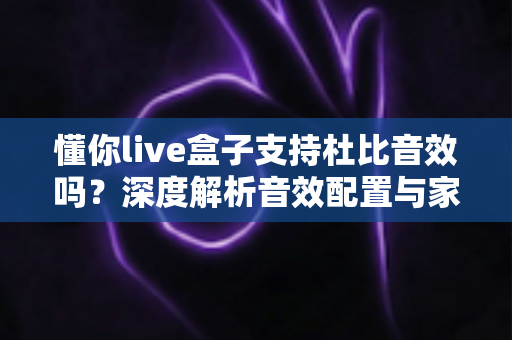 懂你live盒子支持杜比音效吗?深度解析音效配置与家庭影音体验优化指南 懂你live盒子支持杜比音效吗?深度解析音效配置与家庭影音体验优化指南
