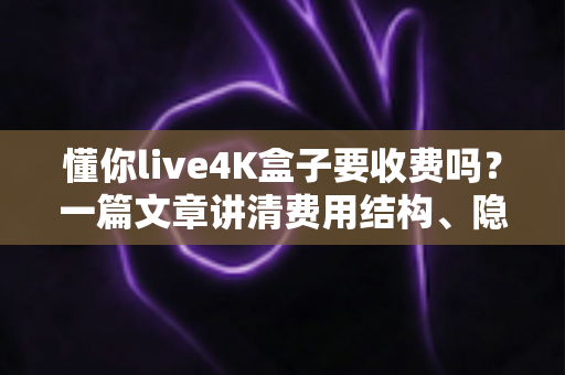 懂你live4K盒子要收费吗?一篇文章讲清费用结构、隐藏成本与选购避坑指南 懂你live4K盒子要收费吗?一篇文章讲清费用结构、隐藏成本与选购避坑指南