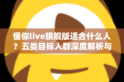 懂你live旗舰版适合什么人？五类目标人群深度解析与选购指南