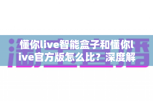 懂你live智能盒子和懂你live官方版怎么比？深度解析两大版本差异，帮你选出最适合的观看方案