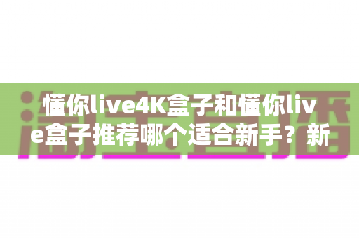 懂你live4K盒子和懂你live盒子推荐哪个适合新手？新手选购全攻略与深度对比解析