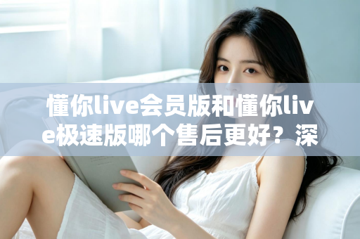 懂你live会员版和懂你live极速版哪个售后更好？深度对比评测帮你做出明智选择