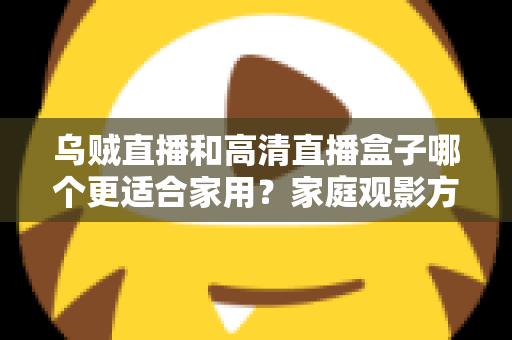 乌贼直播和高清直播盒子哪个更适合家用？家庭观影方案深度对比与实用选购指南